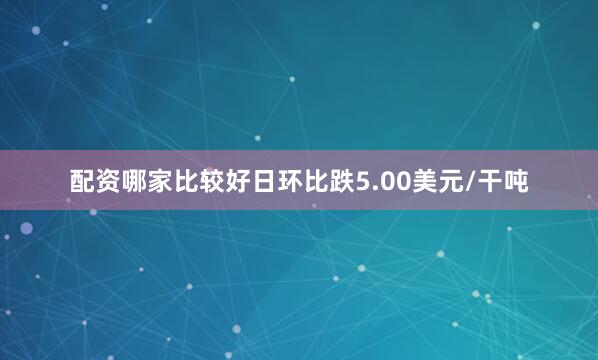 配资哪家比较好日环比跌5.00美元/干吨