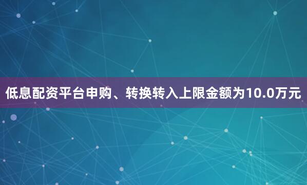 低息配资平台申购、转换转入上限金额为10.0万元